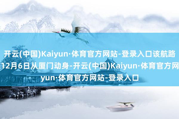 开云(中国)Kaiyun·体育官方网站-登录入口该航路将于2024年12月6日从厦门动身-开云(中国)Kaiyun·体育官方网站-登录入口