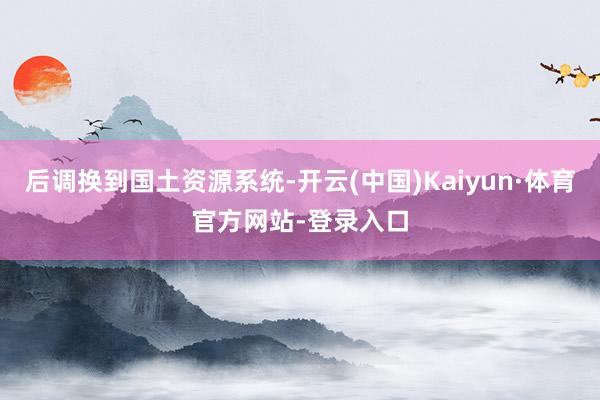 后调换到国土资源系统-开云(中国)Kaiyun·体育官方网站-登录入口