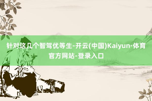 针对这几个智驾优等生-开云(中国)Kaiyun·体育官方网站-登录入口