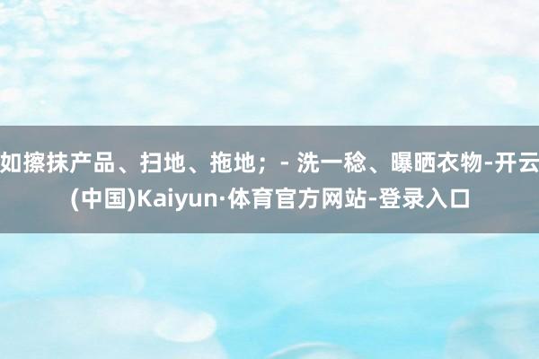 如擦抹产品、扫地、拖地；- 洗一稔、曝晒衣物-开云(中国)Kaiyun·体育官方网站-登录入口