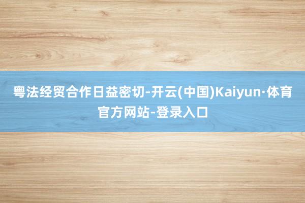 粤法经贸合作日益密切-开云(中国)Kaiyun·体育官方网站-登录入口