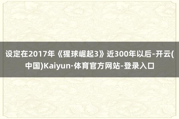 设定在2017年《猩球崛起3》近300年以后-开云(中国)Kaiyun·体育官方网站-登录入口