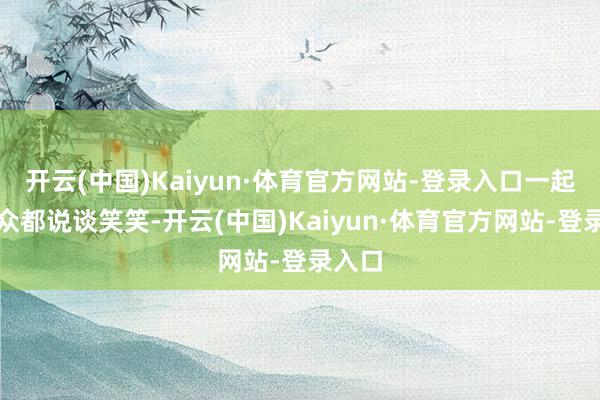 开云(中国)Kaiyun·体育官方网站-登录入口一起上群众都说谈笑笑-开云(中国)Kaiyun·体育官方网站-登录入口