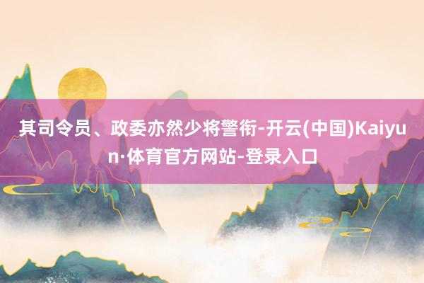 其司令员、政委亦然少将警衔-开云(中国)Kaiyun·体育官方网站-登录入口