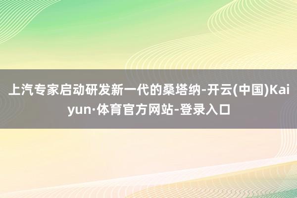 上汽专家启动研发新一代的桑塔纳-开云(中国)Kaiyun·体育官方网站-登录入口