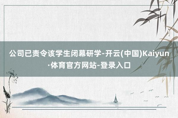 公司已责令该学生闭幕研学-开云(中国)Kaiyun·体育官方网站-登录入口