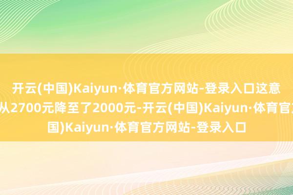 开云(中国)Kaiyun·体育官方网站-登录入口这意味着每晚的均价从2700元降至了2000元-开云(中国)Kaiyun·体育官方网站-登录入口