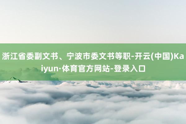 浙江省委副文书、宁波市委文书等职-开云(中国)Kaiyun·体育官方网站-登录入口