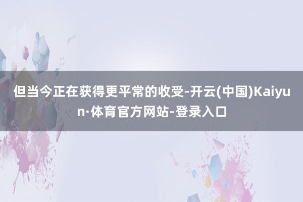 但当今正在获得更平常的收受-开云(中国)Kaiyun·体育官方网站-登录入口