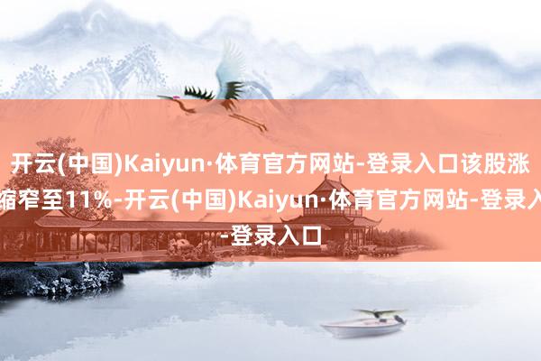 开云(中国)Kaiyun·体育官方网站-登录入口该股涨幅缩窄至11%-开云(中国)Kaiyun·体育官方网站-登录入口