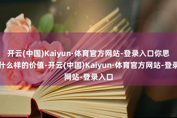 开云(中国)Kaiyun·体育官方网站-登录入口你思收场什么样的价值-开云(中国)Kaiyun·体育官方网站-登录入口