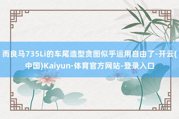 而良马735Li的车尾造型贪图似乎运用自由了-开云(中国)Kaiyun·体育官方网站-登录入口