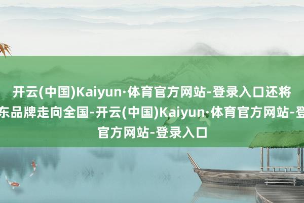 开云(中国)Kaiyun·体育官方网站-登录入口还将促进广东品牌走向全国-开云(中国)Kaiyun·体育官方网站-登录入口