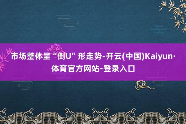 市场整体呈“倒U”形走势-开云(中国)Kaiyun·体育官方网站-登录入口