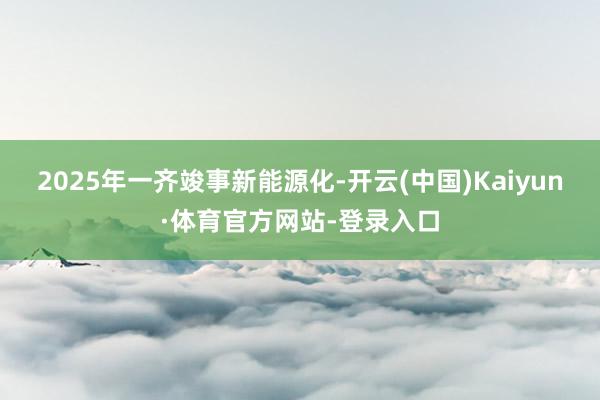 2025年一齐竣事新能源化-开云(中国)Kaiyun·体育官方网站-登录入口