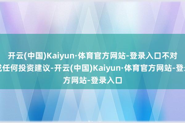 开云(中国)Kaiyun·体育官方网站-登录入口不对您构成任何投资建议-开云(中国)Kaiyun·体育官方网站-登录入口