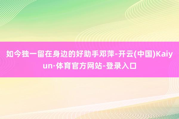 如今独一留在身边的好助手邓萍-开云(中国)Kaiyun·体育官方网站-登录入口