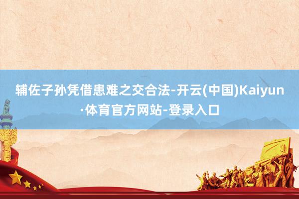 辅佐子孙凭借患难之交合法-开云(中国)Kaiyun·体育官方网站-登录入口