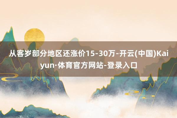 从客岁部分地区还涨价15-30万-开云(中国)Kaiyun·体育官方网站-登录入口