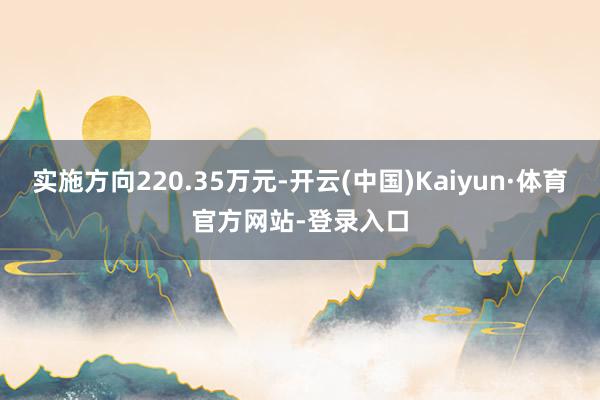 实施方向220.35万元-开云(中国)Kaiyun·体育官方网站-登录入口