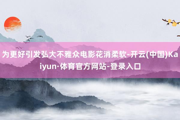 为更好引发弘大不雅众电影花消柔软-开云(中国)Kaiyun·体育官方网站-登录入口