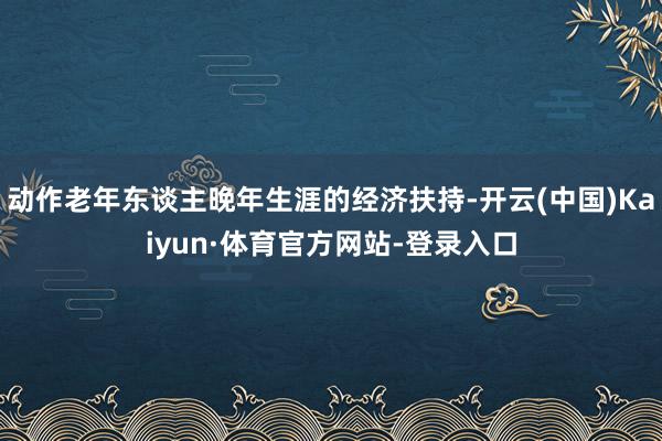 动作老年东谈主晚年生涯的经济扶持-开云(中国)Kaiyun·体育官方网站-登录入口