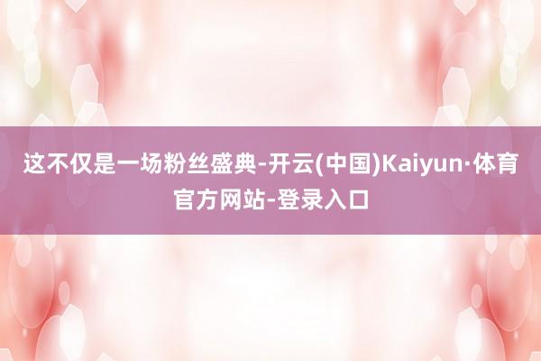 这不仅是一场粉丝盛典-开云(中国)Kaiyun·体育官方网站-登录入口