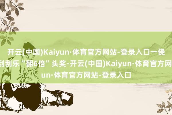 开云(中国)Kaiyun·体育官方网站-登录入口一侥幸彩民喜中刮刮乐“翻6倍”头奖-开云(中国)Kaiyun·体育官方网站-登录入口