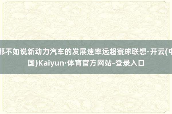 那不如说新动力汽车的发展速率远超寰球联想-开云(中国)Kaiyun·体育官方网站-登录入口