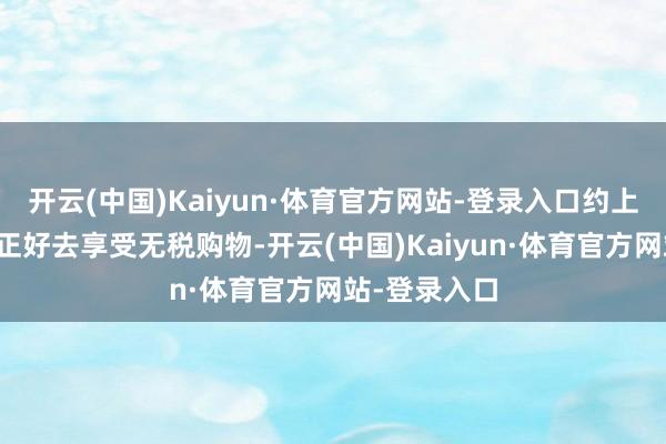 开云(中国)Kaiyun·体育官方网站-登录入口约上几个一又友正好去享受无税购物-开云(中国)Kaiyun·体育官方网站-登录入口