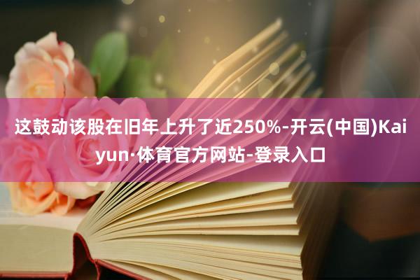 这鼓动该股在旧年上升了近250%-开云(中国)Kaiyun·体育官方网站-登录入口