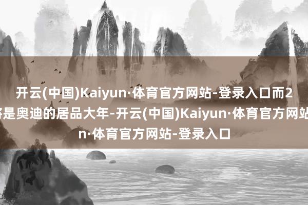 开云(中国)Kaiyun·体育官方网站-登录入口而2025年又将是奥迪的居品大年-开云(中国)Kaiyun·体育官方网站-登录入口