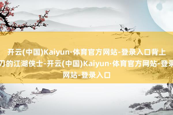 开云(中国)Kaiyun·体育官方网站-登录入口背上背着刀的江湖侠士-开云(中国)Kaiyun·体育官方网站-登录入口