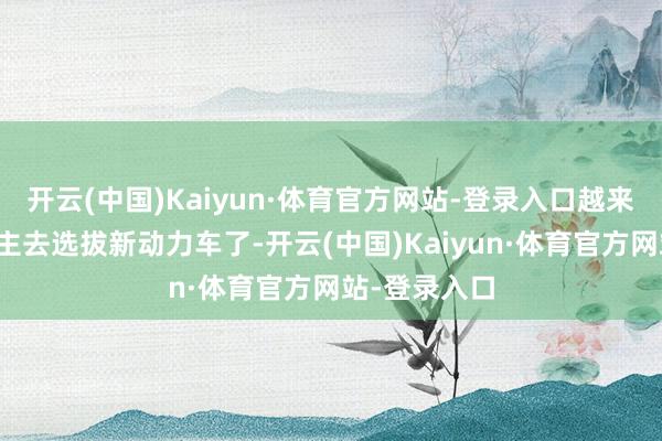 开云(中国)Kaiyun·体育官方网站-登录入口越来越多的东谈主去选拔新动力车了-开云(中国)Kaiyun·体育官方网站-登录入口