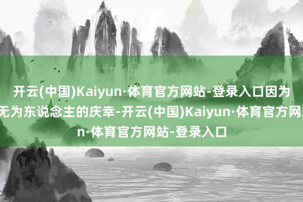 开云(中国)Kaiyun·体育官方网站-登录入口因为如实干系到无为东说念主的庆幸-开云(中国)Kaiyun·体育官方网站-登录入口