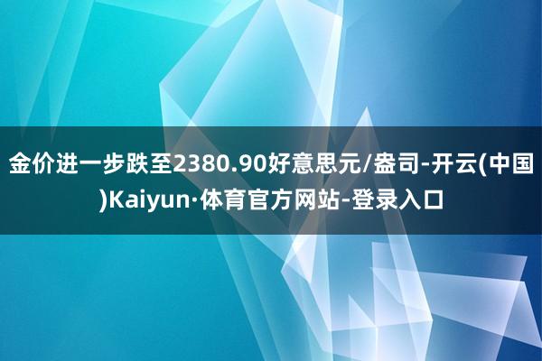 金价进一步跌至2380.90好意思元/盎司-开云(中国)Kaiyun·体育官方网站-登录入口