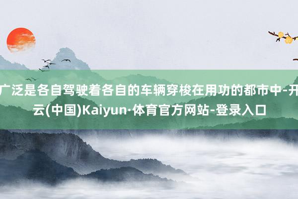 广泛是各自驾驶着各自的车辆穿梭在用功的都市中-开云(中国)Kaiyun·体育官方网站-登录入口