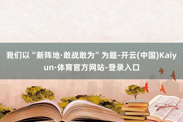 我们以“新阵地·敢战敢为”为题-开云(中国)Kaiyun·体育官方网站-登录入口