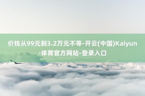 价钱从99元到3.2万元不等-开云(中国)Kaiyun·体育官方网站-登录入口