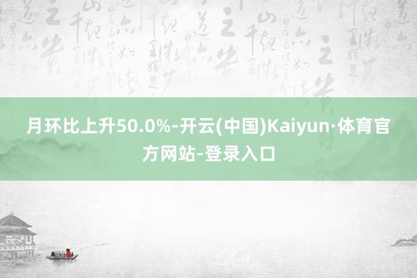 月环比上升50.0%-开云(中国)Kaiyun·体育官方网站-登录入口