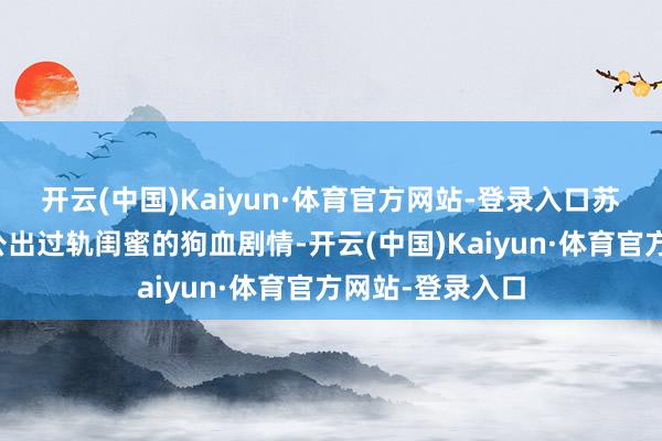 开云(中国)Kaiyun·体育官方网站-登录入口苏离发现我方老公出过轨闺蜜的狗血剧情-开云(中国)Kaiyun·体育官方网站-登录入口