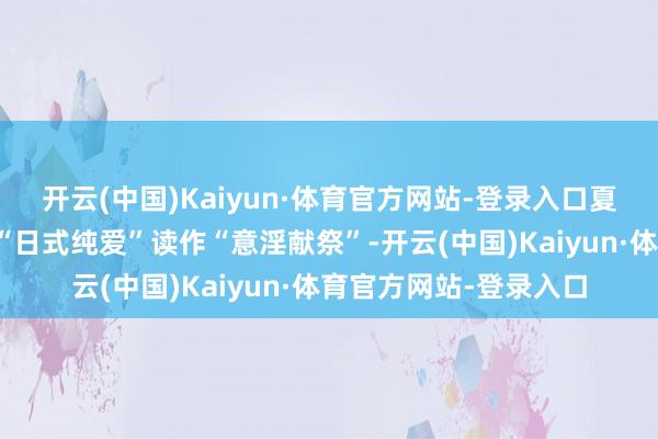 开云(中国)Kaiyun·体育官方网站-登录入口夏月对向阳的情感写稿“日式纯爱”读作“意淫献祭”-开云(中国)Kaiyun·体育官方网站-登录入口