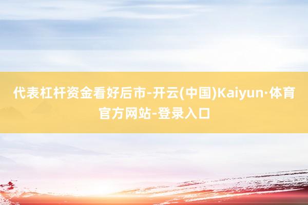 代表杠杆资金看好后市-开云(中国)Kaiyun·体育官方网站-登录入口