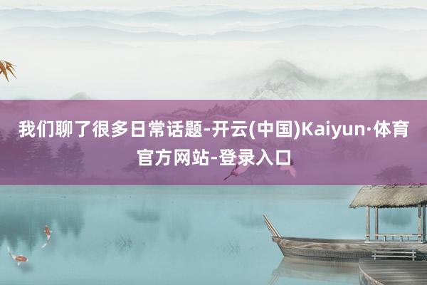 我们聊了很多日常话题-开云(中国)Kaiyun·体育官方网站-登录入口