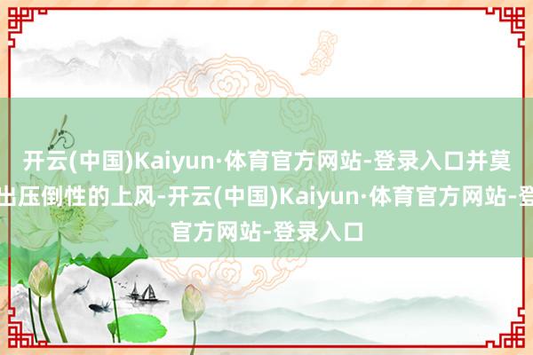 开云(中国)Kaiyun·体育官方网站-登录入口并莫得展现出压倒性的上风-开云(中国)Kaiyun·体育官方网站-登录入口