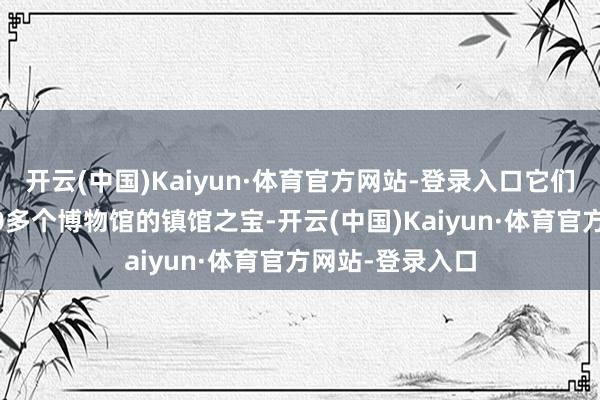 开云(中国)Kaiyun·体育官方网站-登录入口它们成为国外近200多个博物馆的镇馆之宝-开云(中国)Kaiyun·体育官方网站-登录入口