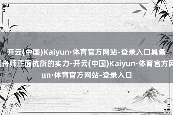 开云(中国)Kaiyun·体育官方网站-登录入口具备了与好意思国舟师正面抗衡的实力-开云(中国)Kaiyun·体育官方网站-登录入口