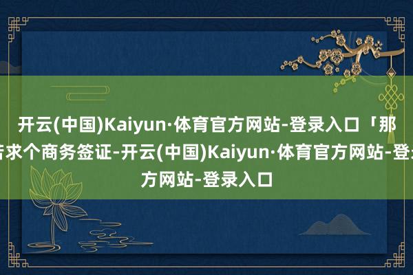 开云(中国)Kaiyun·体育官方网站-登录入口「那就去苦求个商务签证-开云(中国)Kaiyun·体育官方网站-登录入口