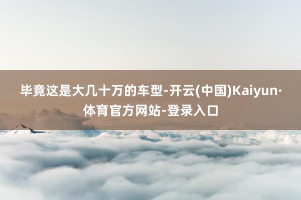 毕竟这是大几十万的车型-开云(中国)Kaiyun·体育官方网站-登录入口