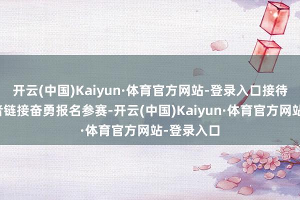 开云(中国)Kaiyun·体育官方网站-登录入口接待雄壮投资者链接奋勇报名参赛-开云(中国)Kaiyun·体育官方网站-登录入口